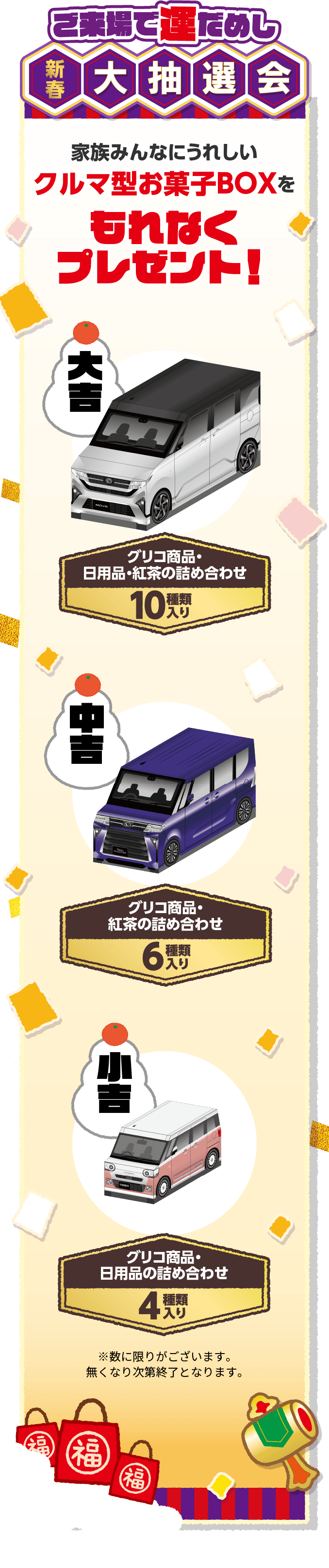 ご来場で運だめし 新春大抽選会 家族みんなにうれしいクルマ型お菓子BOXをもれなくプレゼント！ 大吉：グリコ商品・日用品・紅茶の詰め合わせ（10種類入り） 中吉：グリコ商品・紅茶の詰め合わせ（6種類入り） 小吉：グリコ商品・日用品の詰め合わせ（4種類入り）※数に限りがございます。無くなり次第終了となります。